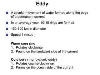 Eddy
A circular movement of water formed along the edge
of a permanent current
In an average year, 10-15 rings are formed
150-300 km in diameter
Speed 1 m/sec

Warm core ring
1. Rotates clockwise
2. Found on the landward side of the current

Cold core ring (cyclonic eddy)
1. Rotates counterclockwise
2. Forms on the ocean side of the current
 