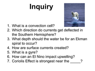 Inquiry

1. What is a convection cell?
2. Which direction do currents get deflected in
   the Southern Hemisphere?
3. What depth should the water be for an Ekman
   spiral to occur?
4. How are surface currents created?
5. What is a gyre?
6. How can an El Nino impact upwelling?
7. Coriolis Effect is strongest near the _____?
 