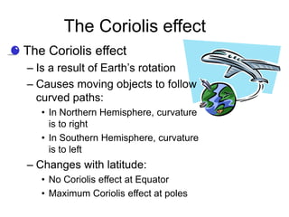 The Coriolis effect
• The Coriolis effect
  – Is a result of Earth’s rotation
  – Causes moving objects to follow
    curved paths:
     • In Northern Hemisphere, curvature
       is to right
     • In Southern Hemisphere, curvature
       is to left
  – Changes with latitude:
     • No Coriolis effect at Equator
     • Maximum Coriolis effect at poles
 