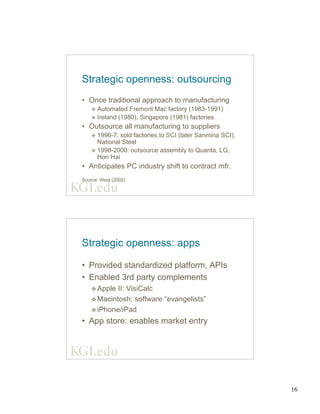 16
Strategic openness: outsourcing
• Once traditional approach to manufacturing
v Automated Fremont Mac factory (1983-1991)
v Ireland (1980), Singapore (1981) factories
• Outsource all manufacturing to suppliers
v 1996-7: sold factories to SCI (later Sanmina SCI),
National Steel
v 1998-2000: outsource assembly to Quanta, LG,
Hon Hai
• Anticipates PC industry shift to contract mfr.
Source: West (2002)
Strategic openness: apps
• Provided standardized platform, APIs
• Enabled 3rd party complements
v Apple II: VisiCalc
v Macintosh: software “evangelists”
v iPhone/iPad
• App store: enables market entry
 