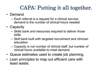 CAPA: Putting it all together.
• Demand
– Each referral is a request for a clinical service;
demand is the number of clinical hours needed
• Capacity
– Skills bank and resources required to deliver those
skills
– Skill bank built with targeted recruitment and clinician
education
– Capacity is not number of clinical staff, but number of
clinical hours available to meet demand
• Queue estimates used to create job planning.
• Lean principles to map out efficient care with
least waste.
 