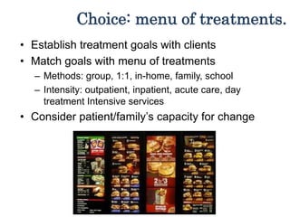 Choice: menu of treatments.
• Establish treatment goals with clients
• Match goals with menu of treatments
– Methods: group, 1:1, in-home, family, school
– Intensity: outpatient, inpatient, acute care, day
treatment Intensive services
• Consider patient/family’s capacity for change
 