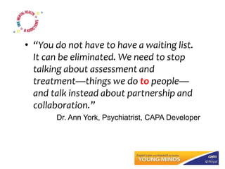 • “You do not have to have a waiting list.
It can be eliminated. We need to stop
talking about assessment and
treatment—things we do to people—
and talk instead about partnership and
collaboration.”
Dr. Ann York, Psychiatrist, CAPA Developer
 