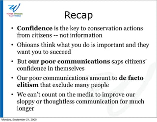 Recap
       • Confidence is the key to conservation actions
         from citizens -- not information
       • Ohioans think what you do is important and they
         want you to succeed
       • But our poor communications saps citizens’
         confidence in themselves
       • Our poor communications amount to de facto
         elitism that exclude many people
       • We can’t count on the media to improve our
         sloppy or thoughtless communication for much
         longer
Monday, September 21, 2009
 