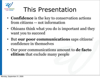 This Presentation
       • Confidence is the key to conservation actions
         from citizens -- not information
       • Ohioans think what you do is important and they
         want you to succeed
       • But our poor communications saps citizens’
         confidence in themselves
       • Our poor communications amount to de facto
         elitism that exclude many people




Monday, September 21, 2009
 