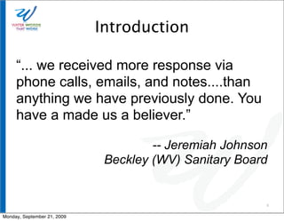 Introduction

     “... we received more response via
     phone calls, emails, and notes....than
     anything we have previously done. You
     have a made us a believer.”

                                      -- Jeremiah Johnson
                              Beckley (WV) Sanitary Board


                                                        5


Monday, September 21, 2009
 