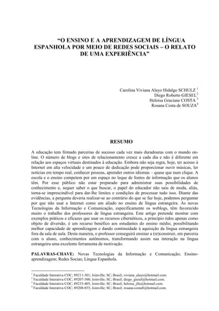 “O ENSINO E A APRENDIZAGEM DE LÍNGUA
    ESPANHOLA POR MEIO DE REDES SOCIAIS – O RELATO
                 DE UMA EXPERIÊNCIA”




                                                         Carolina Viviana Alayo Hidalgo SCHULZ 1
                                                                           Diego Roberto GIESEL2
                                                                         Heloisa Graciane COSTA 3
                                                                          Rosana Costa de SOUZA4




                                                   RESUMO
A educação tem firmado parcerias de sucesso cada vez mais duradouras com o mundo on-
line. O número de blogs e sites de relacionamento cresce a cada dia e não é diferente em
relação aos espaços virtuais destinados à educação. Embora não seja regra, hoje, ter acesso à
Internet em alta velocidade e um pouco de dedicação pode proporcionar ouvir músicas, ler
notícias em tempo real, conhecer pessoas, aprender outros idiomas – quase que num clique. A
escola e o ensino competem por um espaço no leque de fontes de informação que os alunos
têm. Por esse público não estar preparado para administrar suas possibilidades de
conhecimento e, sequer saber o que buscar, o papel do educador não saiu de moda, aliás,
torna-se imprescindível para dar-lhe limites e condições de processar tudo isso. Diante das
evidências, a pergunta deveria realizar-se ao contrário do que se faz hoje, podemos perguntar
por que não usar a Internet como um aliado no ensino de língua estrangeira. As novas
Tecnologias da Informação e Comunicação, especificamente os weblogs, têm favorecido
muito o trabalho dos professores de língua estrangeira. Este artigo pretende mostrar com
exemplos práticos e eficazes que usar os recursos cibernéticos, a princípio tidos apenas como
objeto de diversão, é um recurso benéfico aos estudantes do ensino médio, possibilitando
melhor capacidade de aprendizagem e dando continuidade à aquisição da língua estrangeira
fora da sala de aula. Desta maneira, o professor conseguirá ensinar a (re)construir, em parceria
com o aluno, conhecimentos autônomos, transformando assim sua interação na língua
estrangeira uma excelente ferramenta de motivação.

PALAVRAS-CHAVE: Novas Tecnologias da Informação e Comunicação; Ensino-
aprendizagem; Redes Socias; Língua Espanhola.


1
  Faculdade Interativa COC; 89211-301; Joinville; SC; Brasil; viviana_alayo@hotmail.com.
2
  Faculdade Interativa COC; 89207-300; Joinville; SC; Brasil; diego_giesel@hotmail.com.
3
  Faculdade Interativa COC; 89233-405; Joinville; SC; Brasil; heloisa_jlle@hotmail.com.
4
  Faculdade Interativa COC; 89208-855; Joinville; SC; Brasil; rosana-costa8@hotmail.com.
 