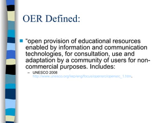 OER Defined: “ open provision of educational resources enabled by information and communication technologies, for consultation, use and adaptation by a community of users for non-commercial purposes. Includes: UNESCO 2008  http://www.unesco.org/iiep/eng/focus/opensrc/opensrc_1.htm . 