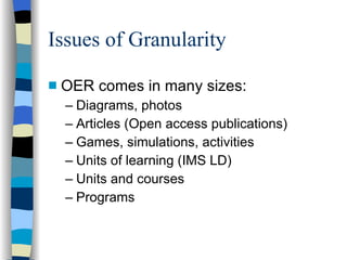 Issues of Granularity OER comes in many sizes: Diagrams, photos Articles (Open access publications) Games, simulations, activities Units of learning (IMS LD) Units and courses Programs 