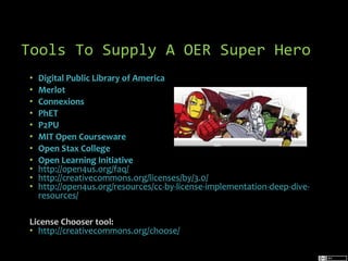 Tools To Supply A OER Super Hero
•
•
•
•
•
•
•
•
•
•
•

Digital Public Library of America
Merlot
Connexions
PhET
P2PU
MIT Open Courseware
Cool Toy Pics of the Day by rosefirerising is published under a
Open Stax College
CC BY-NC-ND 2.0 license
Open Learning Initiative
http://open4us.org/faq/
http://creativecommons.org/licenses/by/3.0/
http://open4us.org/resources/cc-by-license-implementation-deep-diveresources/

License Chooser tool:
• http://creativecommons.org/choose/

 