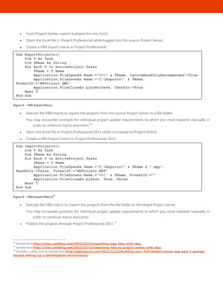 42
 From Project Center, export a project list into Excel.
 Open the Excel file in Project Professional while logged into the source Project Server.
 Create a VBA Export macro in Project Professional.
Figure 8 - VBA Export Macro
 Execute the VBA macro to export the projects from the source Project Server to a file folder.
You may encounter prompts for individual project update requirements to which you must respond manually in
order to continue macro execution.
29
 Open the Excel file in Project Professional 2013 while connected to Project Online.
 Create a VBA Import macro in Project Professional 2013.
Figure 9 - VBA Import Macro30
 Execute the VBA macro to import the projects from the file folder to the target Project Server.
You may encounter prompts for individual project update requirements to which you must respond manually in
order to continue macro execution.
 Publish the projects through Project Professional 2013.
31
29
Sample from http://azlav.umtblog.com/2012/12/11/exporting-mpp-files-with-vba/
30
Sample from http://azlav.umtblog.com/2012/12/12/importing-files-to-project-online-with-vba/
31
Consider a utility such as Sample from http://epmsource.com/2012/11/23/building-your-first-project-server-app-part-1-getting-
started-setting-up-a-development-environment/
Sub ImportProjects()
Dim T As Task
Dim fName As String
For Each T In ActiveProject.Tasks
fName = T.Name
Application.FileOpenEx Name:="C:Exports" & fName & ".mpp",
ReadOnly:=False, FormatID:="MSProject.MPP"
Application.FileSaveAs Name:="<>" & fName, FormatID:=""
Application.FileCloseEx pjSave, True, False
Next T
End Sub
Sub ExportProjects()
Dim T As Task
Dim fName As String
For Each T In ActiveProject.Tasks
fName = T.Name
Application.FileOpenEx Name:="<>" & fName, IgnoreReadOnlyRecommended:=True
Application.FileSaveAs Name:="C:Exports" & fName,
FormatID:="MSProject.XML"
Application.FileCloseEx pjDoNotSave, CheckIn:=True
Next T
End Sub
 