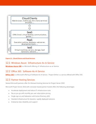 46
Figure 12 - Cloud Clients and Cloud Services
12.1 Windows Azure: Infrastructure-As-A-Service
Windows Azure VM is a Microsoft offering of Infrastructure-as-as-Service.
12.2 Office 365: Software-As-A-Service
Office 365 is a Microsoft offering of Software-As-A-Service. Project Online is a service offered with Office 365.
12.3 Partner Hosting Services
Several Microsoft partners offer On-Demand Hosting Services for Project Server 2010.
Microsoft Project Server 2010 with a browser-based partner hosted offers the following advantages:
 Accelerate deployment and reduce IT infrastructure costs
 Pay as you go with monthly per user subscription pricing
 Single sign on and federation with Active Directory (AD)
 Standard infrastructure for dynamic, rapidly deployed solutions
 Enterprise class reliability and support
 