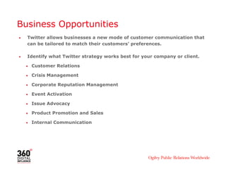 Business Opportunities
•   Twitter allows businesses a new mode of customer communication that
    can be tailored to match their customers’ preferences.

•   Identify what Twitter strategy works best for your company or client.

    •   Customer Relations

    •   Crisis Management

    •   Corporate Reputation Management

    •   Event Activation

    •   Issue Advocacy

    •   Product Promotion and Sales

    •   Internal Communication
 