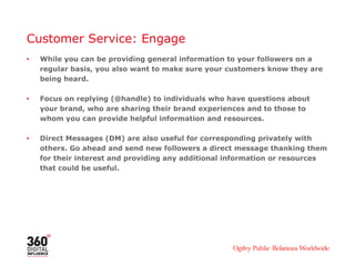 Customer Service: Engage
•   While you can be providing general information to your followers on a
    regular basis, you also want to make sure your customers know they are
    being heard.

•   Focus on replying (@handle) to individuals who have questions about
    your brand, who are sharing their brand experiences and to those to
    whom you can provide helpful information and resources.

•   Direct Messages (DM) are also useful for corresponding privately with
    others. Go ahead and send new followers a direct message thanking them
    for their interest and providing any additional information or resources
    that could be useful.
 