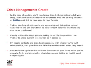 Crisis Management: Create
•   In the case of a crisis, you’ll need more than 140 characters to tell your
    story. Start with an explanation on a separate Web site or blog, like that
    of JetBlue, and link to your page in your Tweets.

•   Twitter can help direct your brand advocates and detractors to your
    explanation and can alert them as new content becomes available and
    new news is released.

•   Clearly outline the steps you are taking to rectify the problem. Use
    Twitter to share current information as it comes in.

•   DM media contacts and brand ambassadors, with whom you’ve built
    relationships, and give them the information they need when they need it.

•   Post real-time updates that address the status of your issue, what you’re
    doing to fix it, and eventually, what steps you’re taking so that it won’t
    happen again.
 