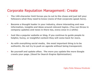 Corporate Reputation Management: Create
•   The 140-character limit forces you to cut to the chase and just tell your
    followers what they need to know (none of that corporate speak here).

•   Become a thought leader in your industry, share interesting and new
    information, insights and ideas around relevant topics. (You can throw in
    company updates and news in there too, every once in a while)

•   Just like a popular website or blog, if you continue to guide people to
    helpful, funny, or insightful content they will come back for more.

•   As with everything social media, the most important thing is to be
    authentic. Do not try to push an agenda without being transparent.

•   Be yourself and update often. The more you update the more Google
    crawls your page. (Good for Search Engine Optimization)
 