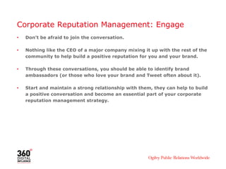 Corporate Reputation Management: Engage
•   Don’t be afraid to join the conversation.

•   Nothing like the CEO of a major company mixing it up with the rest of the
    community to help build a positive reputation for you and your brand.

•   Through these conversations, you should be able to identify brand
    ambassadors (or those who love your brand and Tweet often about it).

•   Start and maintain a strong relationship with them, they can help to build
    a positive conversation and become an essential part of your corporate
    reputation management strategy.
 