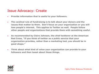 Issue Advocacy: Create
•   Provide information that is useful to your followers.

•   The cardinal rule of fundraising is to talk about your donors and the
    issues that matter to them. Don’t focus on your organization or you will
    lose people’s interest. This applies to Twitter as well. People follow
    other people and organizations that provide them with something useful.

•   As recommended by Claire Johnson, the chief twitterer at the American
    Red Cross, “If you think of twitter as a public service that your
    organization provides, rather than a marketing tool, you should be in
    good shape.”

•   Think about what kind of value your organization can provide to your
    followers and then tweet about those things.
 