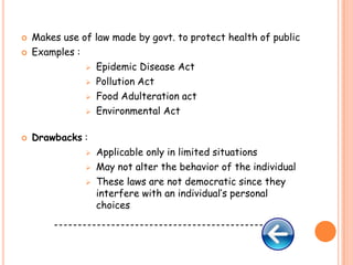 




Makes use of law made by govt. to protect health of public
Examples :
 Epidemic Disease Act
 Pollution Act
 Food Adulteration act
 Environmental Act
Drawbacks :




Applicable only in limited situations
May not alter the behavior of the individual
These laws are not democratic since they
interfere with an individual’s personal
choices

--------------------------------------------

 