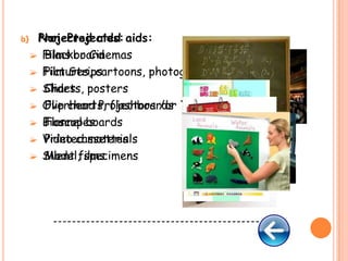 b)
a)

Non-Projected
Projected aids: aids:
 Films or Cinemas
 Blackboard
 Film Strips
 Pictures, cartoons, photographs
 Slides posters
 Charts,
 Overhead Projectors /or Transparencies
 Flip charts, flashboards
 Bioscopes
 Flannel boards
 Video cassettes
 Printed materials
 Silent films
 Model, specimens

--------------------------------------------

 