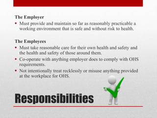 Responsibilities
The Employer
 Must provide and maintain so far as reasonably practicable a
working environment that is safe and without risk to health.
The Employees
 Must take reasonable care for their own health and safety and
the health and safety of those around them.
 Co-operate with anything employer does to comply with OHS
requirements.
 Not intentionally treat recklessly or misuse anything provided
at the workplace for OHS.
 