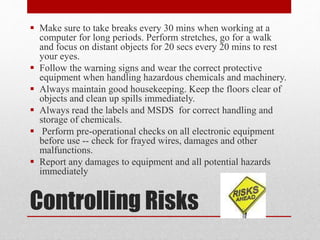 Controlling Risks
 Make sure to take breaks every 30 mins when working at a
computer for long periods. Perform stretches, go for a walk
and focus on distant objects for 20 secs every 20 mins to rest
your eyes.
 Follow the warning signs and wear the correct protective
equipment when handling hazardous chemicals and machinery.
 Always maintain good housekeeping. Keep the floors clear of
objects and clean up spills immediately.
 Always read the labels and MSDS for correct handling and
storage of chemicals.
 Perform pre-operational checks on all electronic equipment
before use -- check for frayed wires, damages and other
malfunctions.
 Report any damages to equipment and all potential hazards
immediately
 