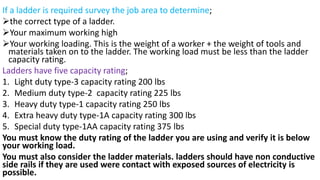 If a ladder is required survey the job area to determine;
➢the correct type of a ladder.
➢Your maximum working high
➢Your working loading. This is the weight of a worker + the weight of tools and
materials taken on to the ladder. The working load must be less than the ladder
capacity rating.
Ladders have five capacity rating;
1. Light duty type-3 capacity rating 200 lbs
2. Medium duty type-2 capacity rating 225 lbs
3. Heavy duty type-1 capacity rating 250 lbs
4. Extra heavy duty type-1A capacity rating 300 lbs
5. Special duty type-1AA capacity rating 375 lbs
You must know the duty rating of the ladder you are using and verify it is below
your working load.
You must also consider the ladder materials. ladders should have non conductive
side rails if they are used were contact with exposed sources of electricity is
possible.
 