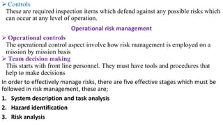 ➢ Controls
These are required inspection items which defend against any possible risks which
can occur at any level of operation.
Operational risk management
➢ Operational controls
The operational control aspect involve how risk management is employed on a
mission by mission basis
➢ Team decision making
This starts with front line personnel. They must have tools and procedures that
help to make decisions
In order to effectively manage risks, there are five effective stages which must be
followed in risk management, these are;
1. System description and task analysis
2. Hazard identification
3. Risk analysis
 