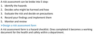 A risk assessment can be broke into 5 step:
1. Identify the hazards
2. Decides who might be harmed and how
3. Evaluate the risk and decide on precautions
4. Record your findings and implement them
5. Monitor and review
➢Design a risk assessment form
A rist assessment form is a hazard checklist. Ones completed it becomes a working
document for the health and safety within a department.
 