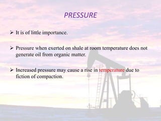 PRESSURE
 It is of little importance.
 Pressure when exerted on shale at room temperature does not
generate oil from organic matter.
 Increased pressure may cause a rise in temperature due to
fiction of compaction.
 