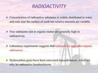 RADIOACTIVITY
 Concentration of radioactive substance is widely distributed in water
and rock near the surface of earth but relative amounts are variable.
 Fine sediments rich in organic matter are generally high in
radioactivity.
 Laboratory experiments suggests that radioactivity may alter organic
substances.
 Hydrocarbon gases have been converted into substances, which are
oily, by radioactive bombardments.
 