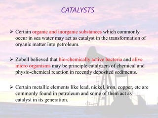 CATALYSTS
 Certain organic and inorganic substances which commonly
occur in sea water may act as catalyst in the transformation of
organic matter into petroleum.
 Zobell believed that bio-chemically active bacteria and alive
micro organisms may be principle catalyzers of chemical and
physio-chemical reaction in recently deposited sediments.
 Certain metallic elements like lead, nickel, iron, copper, etc are
commonly found in petroleum and some of them act as
catalyst in its generation.
 