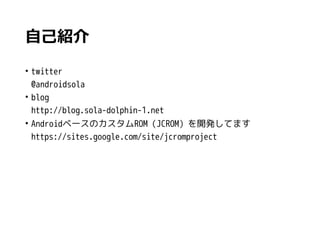 自己紹介
• twitter
@androidsola
• blog
http://blog.sola-dolphin-1.net
• AndroidベースのカスタムROM（JCROM）を開発してます
https://sites.google.com/site/jcromproject
 