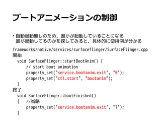 ブートアニメーションの制御
• 自動起動無しのため、誰かが起動していることになる
誰が起動してるのかを探してみると、具体的に使用例が分かる
frameworks/native/services/surfaceflinger/SurfaceFlinger.cpp
開始
　void SurfaceFlinger::startBootAnim() {
　 // start boot animation
　 property_set("service.bootanim.exit", "0");
　 property_set("ctl.start", "bootanim");
　}
終了
　void SurfaceFlinger::bootFinished()
　{ //省略
　 property_set("service.bootanim.exit", "1");
　}
 