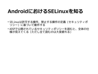 AndroidにおけるSELinuxを知る
• SELinuxは許可する操作、禁止する操作の定義（セキュリティポ
リシー）に基づいて動作する
• AOSPで公開されているセキュリティポリシーを読むと、全体の仕
様が見えてくる（ただし全て読むのは大変疲れる）
 