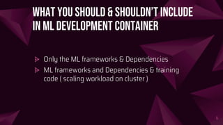 What you should & shouldn’t include
in ML Development Container
⩥ Only the ML frameworks & Dependencies
⩥ ML frameworks and Dependencies & training
code ( scaling workload on cluster )
6
 