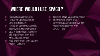 Where would I use SpaGo ?
9
⩥ Production NLP system
⩥ Required Optimization of
CPU interference
⩥ Relies on GONUM assembly
code with SIMD instruction
⩥ CGO is bottleneck , so there
are experiment with intel
MKL, Apache Arrow
⩥ Also experiment with sparse
model , LSH , etc
⩥ Training of No-very-deep model
⩥ The training seems less
interesting as its expensive for
modern model even with
GPUS/TPUs
 