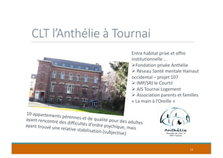 CLT l’Anthélie à Tournai
13
10 appartements pérennes et de qualité pour des adultes
ayant rencontré des difficultés d’ordre psychique, maisayant trouvé une relative stabilisation (subjective)
Entre habitat privé et offre
institutionnelle …
ØFondation privée Anthélie
Ø Réseau Santé mentale Hainaut
occidental – projet 107
Ø IMP/SRJ le Courtil
Ø AIS Tournai Logement
Ø Association parents et familles
« La main à l’Oreille »
 