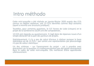 Intro méthodo
Cette mini-enquête a été réalisée en janvier-février 2020 auprès des CLTs
connus en Région wallonne, soit 13 CLTs identifiés comme déjà existants
(ayant a minima une structure juridique).
Toutefois, pour certaines questions, le CLT Ferme de Lizée (citoyen) et le
projet de la Sambrienne (SLSP) ont été comptabilisés.
13 CLTs ont répondu au questionnaire. Il s’agit donc de réponses issues d’un
simple déclaratif de la part des porteurs de projets.
Statistiquement, il n’y a pas de calcul d’erreur à réaliser puisque la base
statistique est de 13 CLTs – par contre une représentation par pourcentage
n’a pas de valeur statistique.
Un des schémas – sur l’avancement du projet – est à prendre avec
précaution car la question n’a malheureusement pas été posée directement
dans le cadre de cette mini-enquête. Elle mériterait d’être approfondie
ultérieurement.
 