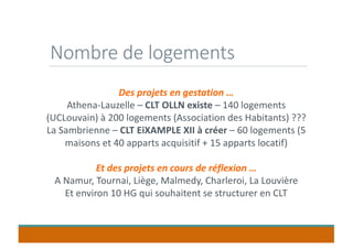 Nombre de logements
Des projets en gestation …
Athena-Lauzelle – CLT OLLN existe – 140 logements
(UCLouvain) à 200 logements (Association des Habitants) ???
La Sambrienne – CLT EiXAMPLE XII à créer – 60 logements (5
maisons et 40 apparts acquisitif + 15 apparts locatif)
Et des projets en cours de réflexion …
A Namur, Tournai, Liège, Malmedy, Charleroi, La Louvière
Et environ 10 HG qui souhaitent se structurer en CLT
 