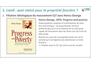 ▶ Filiation idéologique du mouvement CLT avec Henry George
Henry George, 1879, Progress and poverty
Préoccupations relatives à la distribution du bien-
être économique : les propriétaires terriens
profitent plus qu’il ne le doivent de la croissance
rapide de l’économie dans les États-Unis de la fin du
XIXe siècle
Remise en cause de la propriété privée du sol et
constat qu’il est légitime de collectiviser la rente
foncière
 Filiation avec le CLT qui sort le sol du marché
1. Land : quel statut pour la propriété foncière ?
3
 