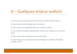 6 – Quelques enjeux wallons
6.1 Au niveau du patrimoine bâti & foncier public (SLSP, CPAS,…)
6.2 Au niveau du développement territorial
6.3 Au niveau de la gentrification des centres urbains
6.4 Au niveau de publics spécifiques, comme les habitants en zone de
loisir
6.5 Au niveau des mécanismes anti-spéculatifs
6.6 Au niveau d’un changement de paradigme en matière d’habitat
“public-social”
 