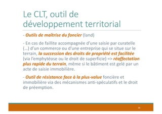 Le CLT, outil de
développement territorial
- Outils de maîtrise du foncier (land)
- En cas de faillite accompagnée d’une saisie par curatelle
(…) d’un commerce ou d’une entreprise qui se situe sur le
terrain, la succession des droits de propriété est facilitée
(via l’emphytéose ou le droit de superficie) => réaffectation
plus rapide du terrain, même si le bâtiment est gelé par un
acte de saisie immobilière.
- Outil de résistance face à la plus-value foncière et
immobilière via des mécanismes anti-spéculatifs et le droit
de préemption.
40
 