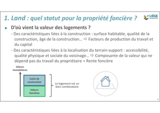 Valeurs
foncières
Coûts de
construction
Valeurs
immobilières
Le logement est un
bien combinatoire
▶ D’où vient la valeur des logements ?
- Des caractéristiques liées à la construction : surface habitable, qualité de la
construction, âge de la construction…  Facteurs de production du travail et
du capital
- Des caractéristiques liées à la localisation du terrain-support : accessibilité,
qualité physique et sociale du voisinage…  Composante de la valeur qui ne
dépend pas du travail du propriétaire = Rente foncière
4
1. Land : quel statut pour la propriété foncière ?
 