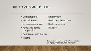 OLDER AMERICANS PROFILE
• Demographics
• Marital Status
• Living arrangements
• Racial and ethnic
composition
• Geographic distribution
• Income
• Employment
• Health and health care
• Health insurance
• Disability
Information provided by the Administration
on Aging, “Profile of Older Americans”
 