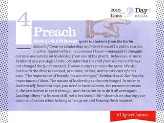 2015
Cannes
Lions
Day4
r e c a p
4PreachAdland legend Keith Reinhard spoke to students from the Berlin
School of Creative Leadership, and while it wasn’t a public session,
another legend—this time someone I know—managed to smuggle
out intel and advice on leadership from one of the greats. Before you dismiss
Reinhard as a pre-digital relic, consider that the shift from atoms to bits has
not changed the fundamentals. Human nature remains the same. We still
burn with the drive to succeed, to survive, to love, and to take care of ones
own. “The importance of brands has not changed,” Reinhard said. Nor has the
importance of ideas. The nature of leadership is also unchanged. In order to
lead oneself, Reinhard says, you need to have a dream, the passion to pursue
it, the persistence to see it through, and the curiosity to do it all over again.
Leading others—a learned skill, not a bestowed title—depends on sharing your
vision and values while helping others grow and keeping them inspired.
 
