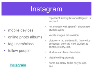 Instagram
• mobile devices
• online photo albums
• tag users/class
• follow people
• represent literary/historical figure’s
account
• not enough wall space?- showcase
student work
• vocab images for revision
• picture--> tag student #1, they write
sentence, they tag next student to
continue story, etc.
• students archive class trips
• visual writing prompts
• name as many items as you can
seeInstagram
 