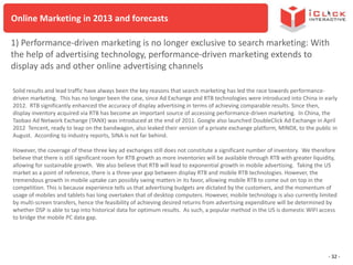 Online Marketing in 2013 and forecasts
1) Performance-driven marketing is no longer exclusive to search marketing: With
the help of advertising technology, performance-driven marketing extends to
display ads and other online advertising channels
Solid results and lead traffic have always been the key reasons that search marketing has led the race towards performancedriven marketing. This has no longer been the case, since Ad Exchange and RTB technologies were introduced into China in early
2012. RTB significantly enhanced the accuracy of display advertising in terms of achieving comparable results. Since then,
display inventory acquired via RTB has become an important source of accessing performance-driven marketing. In China, the
Taobao Ad Network Exchange (TANX) was introduced at the end of 2011. Google also launched DoubleClick Ad Exchange in April
2012 Tencent, ready to leap on the bandwagon, also leaked their version of a private exchange platform, MINDX, to the public in
August. According to industry reports, SINA is not far behind.
However, the coverage of these three key ad exchanges still does not constitute a significant number of inventory. We therefore
believe that there is still significant room for RTB growth as more inventories will be available through RTB with greater liquidity,
allowing for sustainable growth. We also believe that RTB will lead to exponential growth in mobile advertising. Taking the US
market as a point of reference, there is a three-year gap between display RTB and mobile RTB technologies. However, the
tremendous growth in mobile uptake can possibly swing matters in its favor, allowing mobile RTB to come out on top in the
competition. This is because experience tells us that advertising budgets are dictated by the customers, and the momentum of
usage of mobiles and tablets has long overtaken that of desktop computers. However, mobile technology is also currently limited
by multi-screen transfers, hence the feasibility of achieving desired returns from advertising expenditure will be determined by
whether DSP is able to tap into historical data for optimum results. As such, a popular method in the US is domestic WIFI access
to bridge the mobile PC data gap.

- 32 -

 