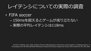 ⾮非同期型/サーバー集中処理理型
•  FPSなど
PlayerA	
  
PlayerB	
  
F1	
   F2	
   F3	
   F4	
   F5	
   F6	
  
Server	
  
F1	
   F2	
   F3	
   F4	
   F5	
   F6	
  
F1	
  
State	
  
F2	
   F3	
   F4	
   F5	
   F6	
  
State	
  
render	
  
render	
  
Snapshot	
  
まずはサーバーからPlayerに世界の状態のSnapshotが配布
されて、それをもとにそれぞれのプレイヤーマシンで画⾯面レンダリング
 