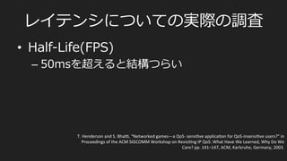 ⾮非同期型/サーバー集中処理理型
•  FPSなど
PlayerA	
  
PlayerB	
  
F1	
   F2	
   F3	
   F4	
   F5	
   F6	
  
Server	
  
F1	
   F2	
   F3	
   F4	
   F5	
   F6	
  
F1	
  
State	
  
F2	
   F3	
   F4	
   F5	
   F6	
  
State	
  
render	
  
render	
  
Snapshot	
  
State	
  
State	
  
render	
  
render	
  
Snapshot	
  
Command	
  
Command	
  
State	
  
render	
  
render	
  
Snapshot	
  
State	
  
render	
  
render	
  
Snapshot	
  
State	
  
render	
  
render	
  
Snapshot	
  
Command	
  
Command	
  
Command	
  
Command	
  
Command	
  
Command	
  
あとはその繰り返し
 